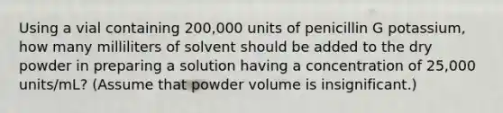 Using a vial containing 200,000 units of penicillin G potassium, how many milliliters of solvent should be added to the dry powder in preparing a solution having a concentration of 25,000 units/mL? (Assume that powder volume is insignificant.)