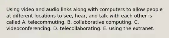 Using video and audio links along with computers to allow people at different locations to see, hear, and talk with each other is called A. telecommuting. B. collaborative computing. C. videoconferencing. D. telecollaborating. E. using the extranet.