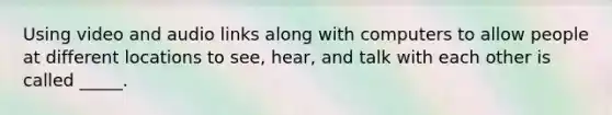 Using video and audio links along with computers to allow people at different locations to see, hear, and talk with each other is called _____.