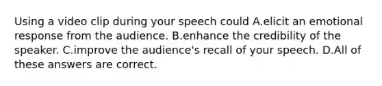 Using a video clip during your speech could A.elicit an emotional response from the audience. B.enhance the credibility of the speaker. C.improve the audience's recall of your speech. D.All of these answers are correct.