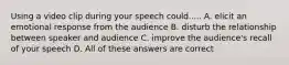 Using a video clip during your speech could..... A. elicit an emotional response from the audience B. disturb the relationship between speaker and audience C. improve the audience's recall of your speech D. All of these answers are correct