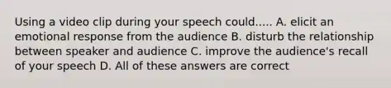 Using a video clip during your speech could..... A. elicit an emotional response from the audience B. disturb the relationship between speaker and audience C. improve the audience's recall of your speech D. All of these answers are correct