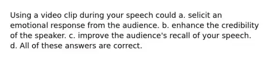 Using a video clip during your speech could a. selicit an emotional response from the audience. b. enhance the credibility of the speaker. c. improve the audience's recall of your speech. d. All of these answers are correct.