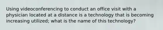 Using videoconferencing to conduct an office visit with a physician located at a distance is a technology that is becoming increasing utilized; what is the name of this technology?