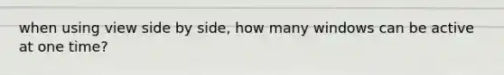 when using view side by side, how many windows can be active at one time?