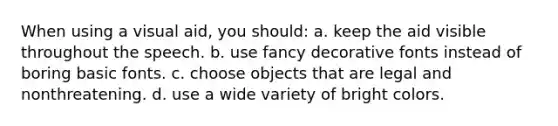 When using a visual aid, you should: a. keep the aid visible throughout the speech. b. use fancy decorative fonts instead of boring basic fonts. c. choose objects that are legal and nonthreatening. d. use a wide variety of bright colors.