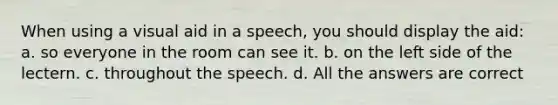 When using a visual aid in a speech, you should display the aid: a. so everyone in the room can see it. b. on the left side of the lectern. c. throughout the speech. d. All the answers are correct