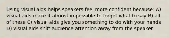 Using visual aids helps speakers feel more confident because: A) visual aids make it almost impossible to forget what to say B) all of these C) visual aids give you something to do with your hands D) visual aids shift audience attention away from the speaker