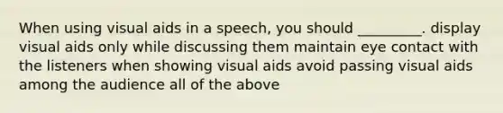 When using visual aids in a speech, you should _________. display visual aids only while discussing them maintain eye contact with the listeners when showing visual aids avoid passing visual aids among the audience all of the above