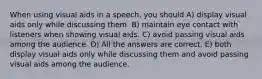 When using visual aids in a speech, you should A) display visual aids only while discussing them. B) maintain eye contact with listeners when showing visual aids. C) avoid passing visual aids among the audience. D) All the answers are correct. E) both display visual aids only while discussing them and avoid passing visual aids among the audience.