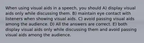 When using visual aids in a speech, you should A) display visual aids only while discussing them. B) maintain eye contact with listeners when showing visual aids. C) avoid passing visual aids among the audience. D) All the answers are correct. E) both display visual aids only while discussing them and avoid passing visual aids among the audience.