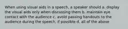 When using visual aids in a speech, a speaker should a. display the visual aids only when discussing them b. maintain eye contact with the audience c. avoid passing handouts to the audience during the speech, if possible d. all of the above