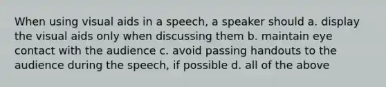 When using visual aids in a speech, a speaker should a. display the visual aids only when discussing them b. maintain eye contact with the audience c. avoid passing handouts to the audience during the speech, if possible d. all of the above