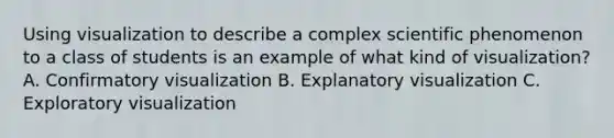 Using visualization to describe a complex scientific phenomenon to a class of students is an example of what kind of visualization? A. Confirmatory visualization B. Explanatory visualization C. Exploratory visualization