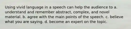 Using vivid language in a speech can help the audience to a. understand and remember abstract, complex, and novel material. b. agree with the main points of the speech. c. believe what you are saying. d. become an expert on the topic.