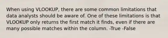 When using VLOOKUP, there are some common limitations that data analysts should be aware of. One of these limitations is that VLOOKUP only returns the first match it finds, even if there are many possible matches within the column. -True -False