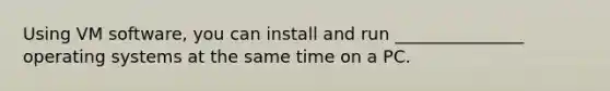 Using VM software, you can install and run _______________ operating systems at the same time on a PC.