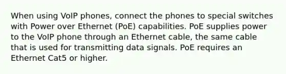 When using VoIP phones, connect the phones to special switches with Power over Ethernet (PoE) capabilities. PoE supplies power to the VoIP phone through an Ethernet cable, the same cable that is used for transmitting data signals. PoE requires an Ethernet Cat5 or higher.