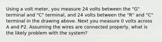 Using a volt meter, you measure 24 volts between the "G" terminal and "C" terminal, and 24 volts between the "R" and "C" terminal in the drawing above. Next you measure 0 volts across A and P2. Assuming the wires are connected properly, what is the likely problem with the system?