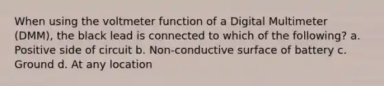 When using the voltmeter function of a Digital Multimeter (DMM), the black lead is connected to which of the following? a. Positive side of circuit b. Non-conductive surface of battery c. Ground d. At any location