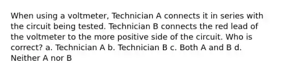 When using a voltmeter, Technician A connects it in series with the circuit being tested. Technician B connects the red lead of the voltmeter to the more positive side of the circuit. Who is correct? a. Technician A b. Technician B c. Both A and B d. Neither A nor B