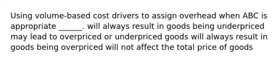 Using volume-based cost drivers to assign overhead when ABC is appropriate ______. will always result in goods being underpriced may lead to overpriced or underpriced goods will always result in goods being overpriced will not affect the total price of goods