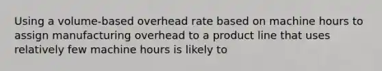 Using a volume-based overhead rate based on machine hours to assign manufacturing overhead to a product line that uses relatively few machine hours is likely to