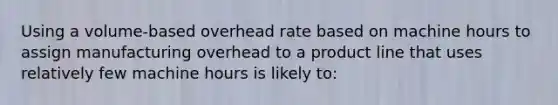 Using a volume-based overhead rate based on machine hours to assign manufacturing overhead to a product line that uses relatively few machine hours is likely to: