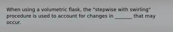 When using a volumetric flask, the "stepwise with swirling" procedure is used to account for changes in _______ that may occur.