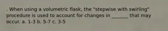 . When using a volumetric flask, the "stepwise with swirling" procedure is used to account for changes in _______ that may occur. a. 1-3 b. 5-7 c. 3-5