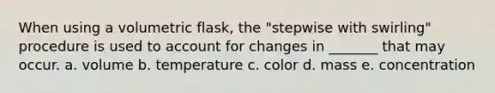 When using a volumetric flask, the "stepwise with swirling" procedure is used to account for changes in _______ that may occur. a. volume b. temperature c. color d. mass e. concentration