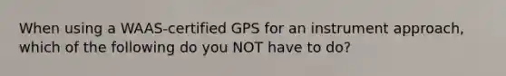 When using a WAAS-certified GPS for an instrument approach, which of the following do you NOT have to do?