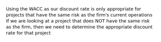 Using the WACC as our discount rate is only appropriate for projects that have the same risk as the firm's current operations If we are looking at a project that does NOT have the same risk as the firm, then we need to determine the appropriate discount rate for that project