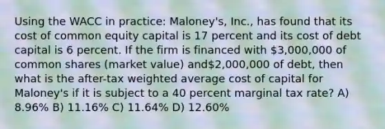 Using the WACC in practice: Maloney's, Inc., has found that its cost of common equity capital is 17 percent and its cost of debt capital is 6 percent. If the firm is financed with 3,000,000 of common shares (market value) and2,000,000 of debt, then what is the after-tax weighted average cost of capital for Maloney's if it is subject to a 40 percent marginal tax rate? A) 8.96% B) 11.16% C) 11.64% D) 12.60%