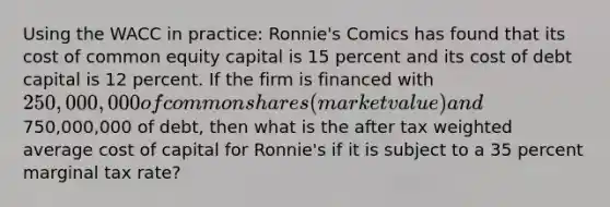 Using the WACC in practice: Ronnie's Comics has found that its cost of common equity capital is 15 percent and its cost of debt capital is 12 percent. If the firm is financed with 250,000,000 of common shares (market value) and750,000,000 of debt, then what is the after tax weighted average cost of capital for Ronnie's if it is subject to a 35 percent marginal tax rate?