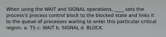 When using the WAIT and SIGNAL operations, ____ sets the process's process control block to the blocked state and links it to the queue of processes waiting to enter this particular critical region. a. TS c. WAIT b. SIGNAL d. BLOCK