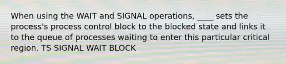 When using the WAIT and SIGNAL operations, ____ sets the process's process control block to the blocked state and links it to the queue of processes waiting to enter this particular critical region. TS SIGNAL WAIT BLOCK