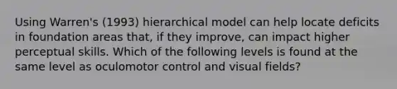 Using Warren's (1993) hierarchical model can help locate deficits in foundation areas that, if they improve, can impact higher perceptual skills. Which of the following levels is found at the same level as oculomotor control and visual fields?