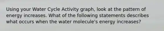 Using your Water Cycle Activity graph, look at the pattern of energy increases. What of the following statements describes what occurs when the water molecule's energy increases?