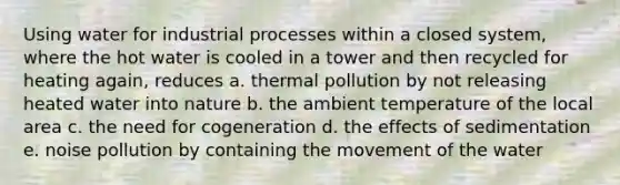 Using water for industrial processes within a closed system, where the hot water is cooled in a tower and then recycled for heating again, reduces a. thermal pollution by not releasing heated water into nature b. the ambient temperature of the local area c. the need for cogeneration d. the effects of sedimentation e. noise pollution by containing the movement of the water