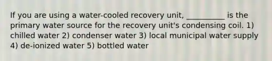 If you are using a water-cooled recovery unit, __________ is the primary water source for the recovery unit's condensing coil. 1) chilled water 2) condenser water 3) local municipal water supply 4) de-ionized water 5) bottled water