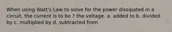 When using Watt's Law to solve for the power dissipated in a circuit, the current is to be ? the voltage. a. added to b. divided by c. multiplied by d. subtracted from