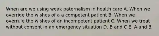 When are we using weak paternalism in health care A. When we override the wishes of a a competent patient B. When we overrule the wishes of an incompetent patient C. When we treat without consent in an emergency situation D. B and C E. A and B