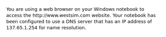 You are using a web browser on your Windows notebook to access the http://www.westsim.com website. Your notebook has been configured to use a DNS server that has an IP address of 137.65.1.254 for name resolution.