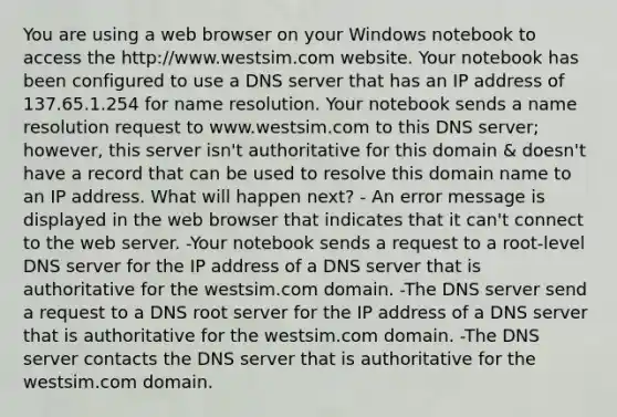 You are using a web browser on your Windows notebook to access the http://www.westsim.com website. Your notebook has been configured to use a DNS server that has an IP address of 137.65.1.254 for name resolution. Your notebook sends a name resolution request to www.westsim.com to this DNS server; however, this server isn't authoritative for this domain & doesn't have a record that can be used to resolve this domain name to an IP address. What will happen next? - An error message is displayed in the web browser that indicates that it can't connect to the web server. -Your notebook sends a request to a root-level DNS server for the IP address of a DNS server that is authoritative for the westsim.com domain. -The DNS server send a request to a DNS root server for the IP address of a DNS server that is authoritative for the westsim.com domain. -The DNS server contacts the DNS server that is authoritative for the westsim.com domain.