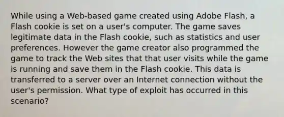 While using a Web-based game created using Adobe Flash, a Flash cookie is set on a user's computer. The game saves legitimate data in the Flash cookie, such as statistics and user preferences. However the game creator also programmed the game to track the Web sites that that user visits while the game is running and save them in the Flash cookie. This data is transferred to a server over an Internet connection without the user's permission. What type of exploit has occurred in this scenario?