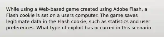 While using a Web-based game created using Adobe Flash, a Flash cookie is set on a users computer. The game saves legitimate data in the Flash cookie, such as statistics and user preferences. What type of exploit has occurred in this scenario