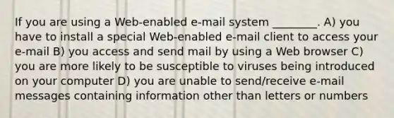 If you are using a Web-enabled e-mail system ________. A) you have to install a special Web-enabled e-mail client to access your e-mail B) you access and send mail by using a Web browser C) you are more likely to be susceptible to viruses being introduced on your computer D) you are unable to send/receive e-mail messages containing information other than letters or numbers