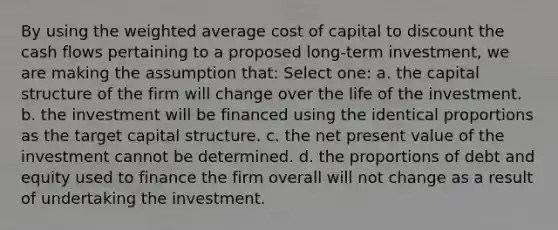 By using the weighted average cost of capital to discount the cash flows pertaining to a proposed long-term investment, we are making the assumption that: Select one: a. the capital structure of the firm will change over the life of the investment. b. the investment will be financed using the identical proportions as the target capital structure. c. the net present value of the investment cannot be determined. d. the proportions of debt and equity used to finance the firm overall will not change as a result of undertaking the investment.