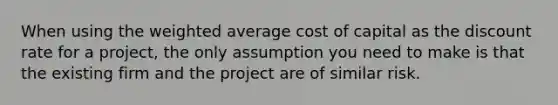 When using the weighted average cost of capital as the discount rate for a project, the only assumption you need to make is that the existing firm and the project are of similar risk.